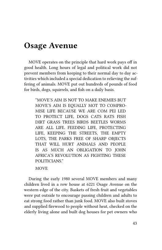 Osage Avenue  MOVE operates on the principle that hard work pays off in good health. Long hours of legal and political work did not prevent members from keeping to their normal day to day ac- tivities which included a special dedication to relieving the suf- fering of animals. MOVE put out hundreds of pounds of food for birds, dogs, squirrels, and fish on a daily basis.  “MOVE’S AIM IS NOT TO MAKE ENEMIES BUT MOVE’S AIM IS EQUALLY MOT TO COMPRO- MISE LIFE BECAUSE WE ARE COM PEI LED TO PROTECT LIFE, DOGS CATS RATS FISH DIRT GRASS TREES BIRDS BEETLES WORMS ARE ALL LIFE. FEEDING LIFE, PROTECTING LIFE, KEEPING THE STREETS, THE EMPTY LOTS, THE PARKS FREE OF SHARP OBJECTS THAT WILL HURT ANIMALS AND PEOPLE 1S AS MUCH AN OBLIGATION TO JOHN AFRICA’S REVOLUTION AS FIGHTING THESE POLITICIANS”  MOVE  During the early 1980 several MOVE members and many children lived in a row house at 6221 Osage Avenue on the western edge of the city. Baskets of fresh fruit and vegetables were put outside to encourage passing children and adults to eat strong food rather than junk food. MOVE also built stoves and supplied firewood to people without heat, checked on the elderly living alone and built dog houses for pet owners who  13 